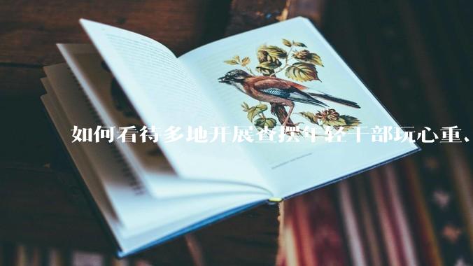 如何看待多地开展查摆年轻干部玩心重、贪图享乐、说话随意、社会交往复杂、生活不检点等问题的行动？